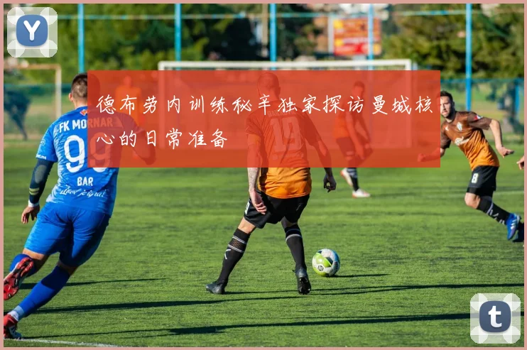 德布劳内训练秘辛独家探访曼城核心的日常准备