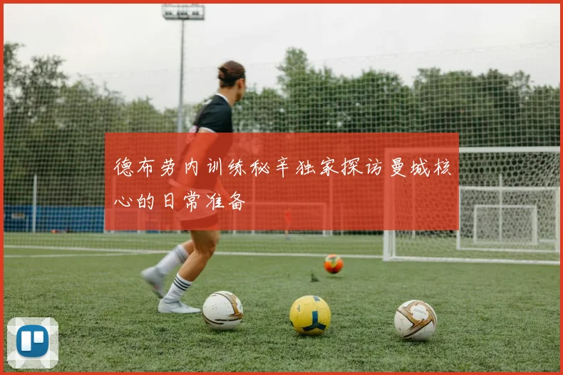 德布劳内训练秘辛独家探访曼城核心的日常准备